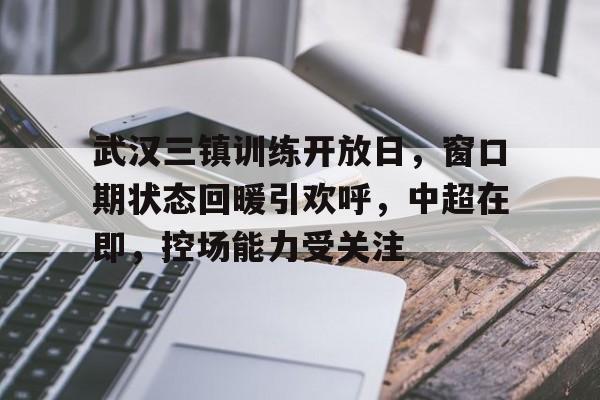 包含武汉三镇训练开放日，窗口期状态回暖引欢呼，中超在即，控场能力受关注的词条-凯发体育网址
