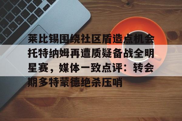 关于莱比锡围绕社区盾造点机会托特纳姆再遭质疑备战全明星赛，媒体一致点评：转会期多特蒙德绝杀压哨的信息-凯发体育网址